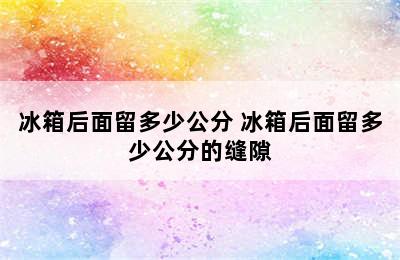 冰箱后面留多少公分 冰箱后面留多少公分的缝隙